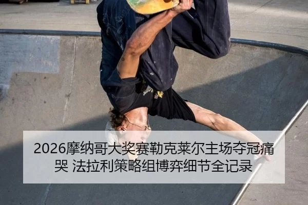 2026摩纳哥大奖赛勒克莱尔主场夺冠痛哭 法拉利策略组博弈细节全记录